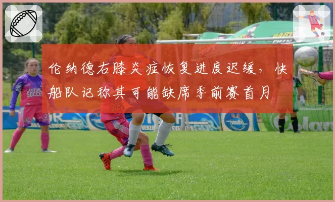 伦纳德右膝炎症恢复进度迟缓，快船队记称其可能缺席季前赛首月
