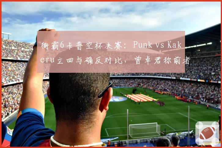 街霸6卡普空杯决赛:Punk vs Kakeru立回与确反对比,曾卓君称前者心理博弈更成熟
