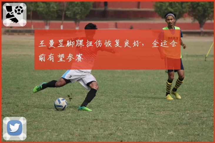 王曼昱脚踝扭伤恢复良好，全运会前有望参赛