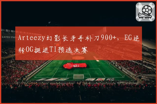 Arteezy幻影长矛手补刀900+，EG逆转OG挺进TI预选决赛