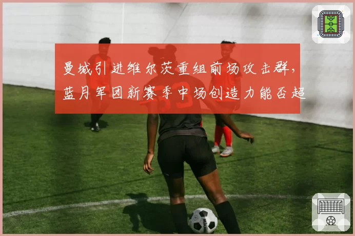 曼城引进维尔茨重组前场攻击群，蓝月军团新赛季中场创造力能否超越德布劳内时代