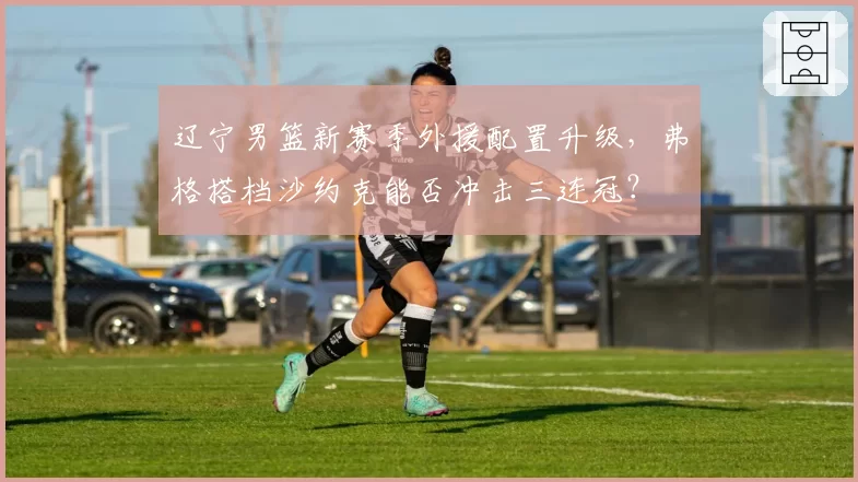 辽宁男篮新赛季外援配置升级，弗格搭档沙约克能否冲击三连冠？