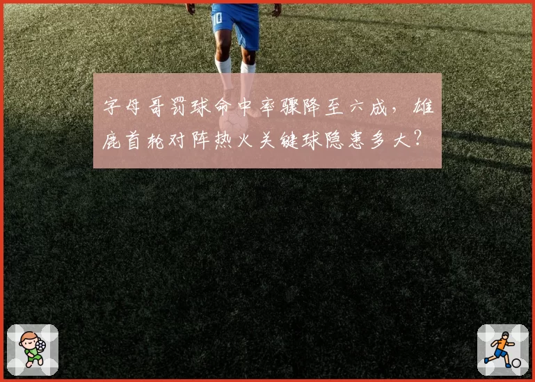 字母哥罚球命中率骤降至六成，雄鹿首轮对阵热火关键球隐患多大？